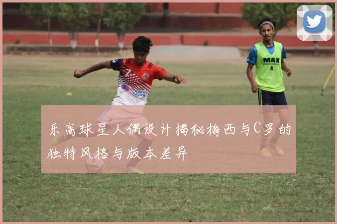 乐高球星人偶设计揭秘梅西与C罗的独特风格与版本差异