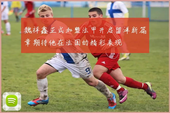 魏祥鑫正式加盟法甲开启留洋新篇章期待他在法国的精彩表现