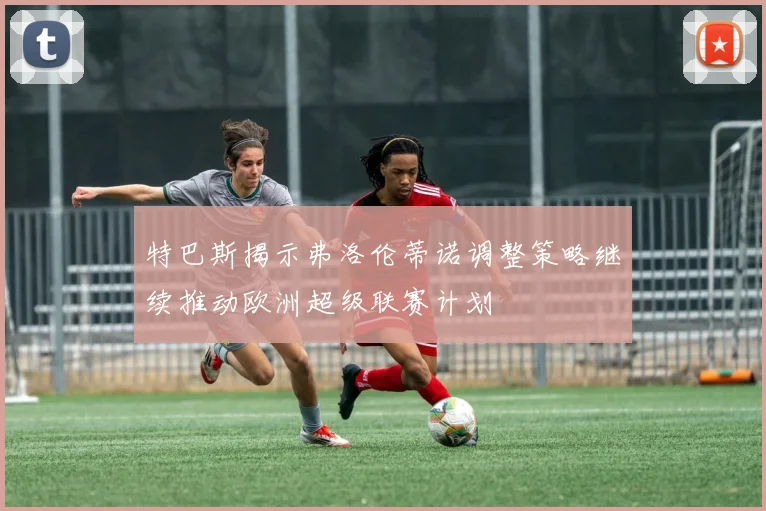 特巴斯揭示弗洛伦蒂诺调整策略继续推动欧洲超级联赛计划