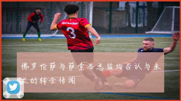 佛罗伦萨与萨索洛总监均否认与米兰的转会传闻