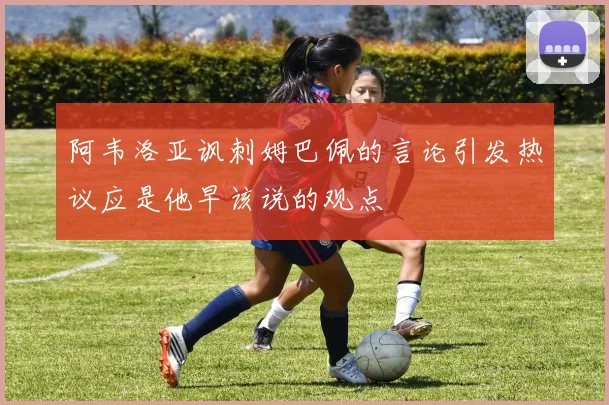 阿韦洛亚讽刺姆巴佩的言论引发热议应是他早该说的观点